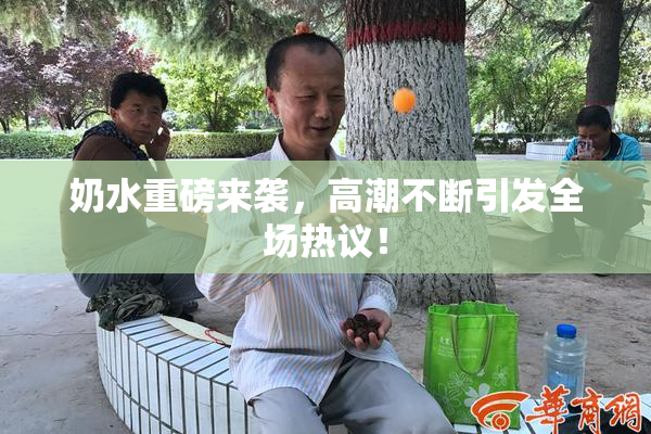 奶水重磅来袭，高潮不断引发全场热议！