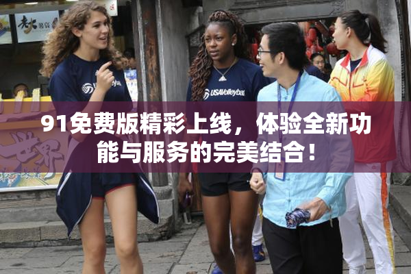 91免费版精彩上线，体验全新功能与服务的完美结合！