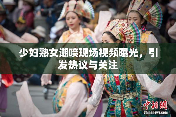 少妇熟女潮喷现场视频曝光，引发热议与关注