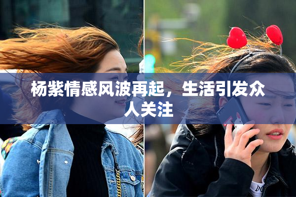 杨紫情感风波再起，生活引发众人关注