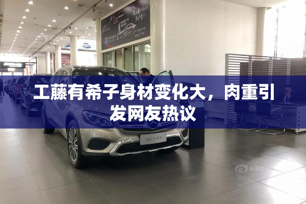 工藤有希子身材变化大，肉重引发网友热议