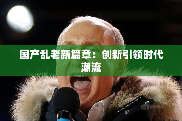 国产乱老新篇章：创新引领时代潮流