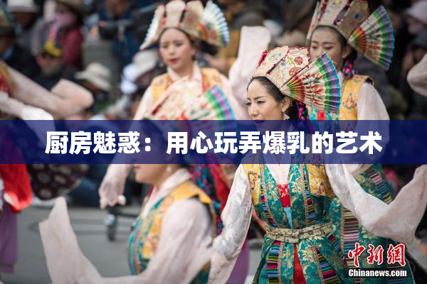 厨房魅惑：用心玩弄爆乳的艺术