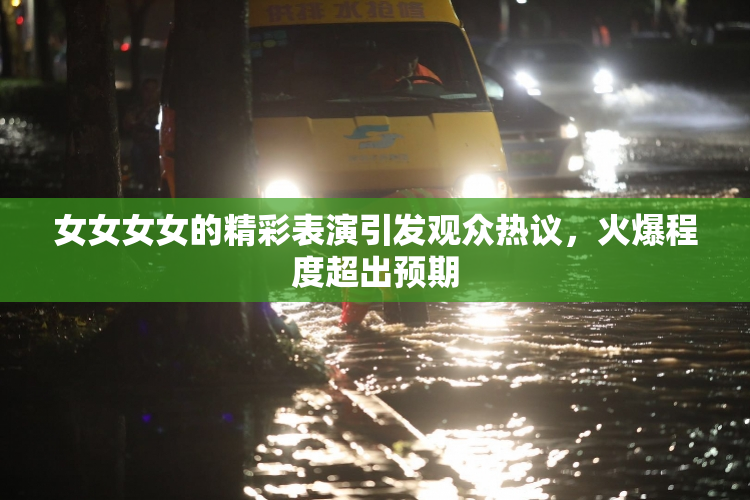 女女女女的精彩表演引发观众热议，火爆程度超出预期