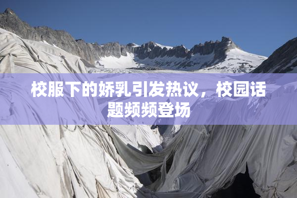 校服下的娇乳引发热议，校园话题频频登场