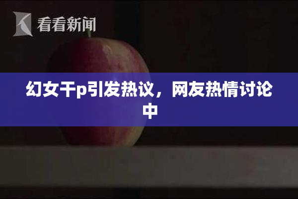 幻女干p引发热议，网友热情讨论中