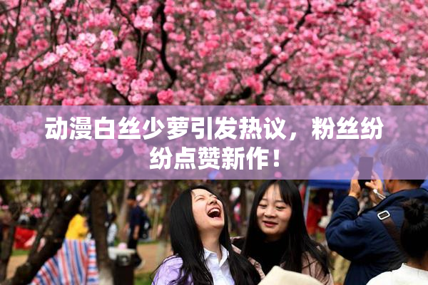 动漫白丝少萝引发热议，粉丝纷纷点赞新作！