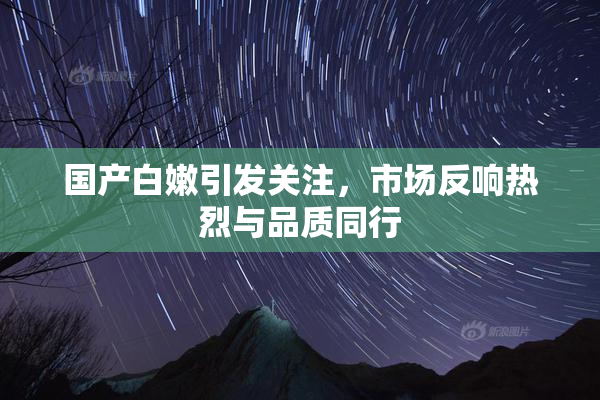 国产白嫩引发关注，市场反响热烈与品质同行