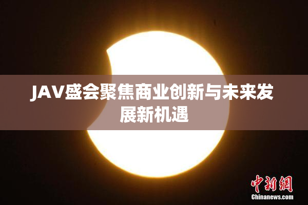 JAV盛会聚焦商业创新与未来发展新机遇