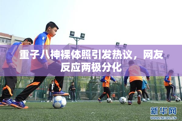 重子八神裸体照引发热议，网友反应两极分化