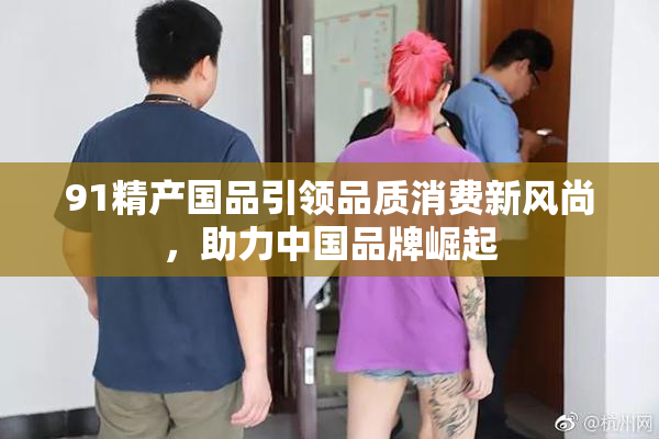 91精产国品引领品质消费新风尚，助力中国品牌崛起