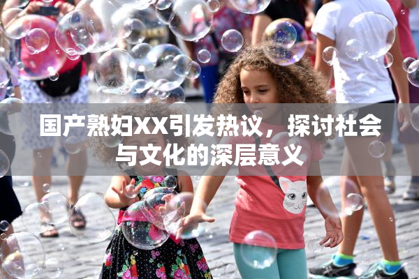 国产熟妇XX引发热议，探讨社会与文化的深层意义