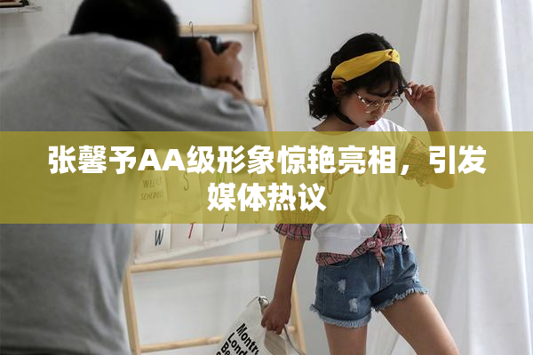 张馨予AA级形象惊艳亮相，引发媒体热议