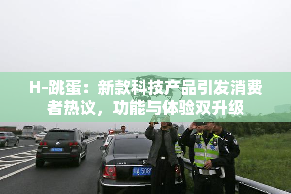 H-跳蛋：新款科技产品引发消费者热议，功能与体验双升级