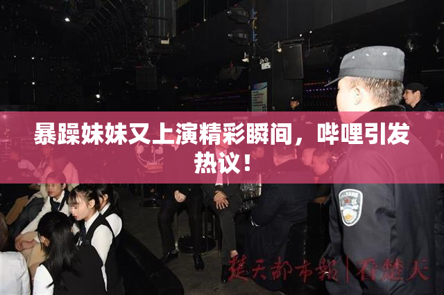暴躁妹妹又上演精彩瞬间，哔哩引发热议！
