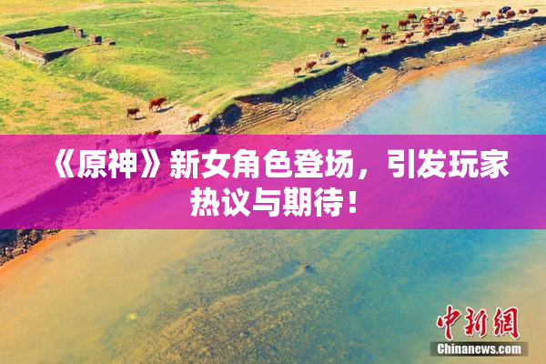 《原神》新女角色登场，引发玩家热议与期待！