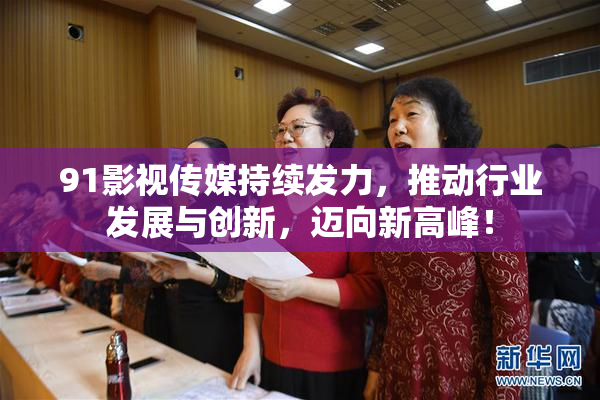 91影视传媒持续发力，推动行业发展与创新，迈向新高峰！