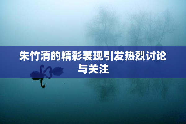朱竹清的精彩表现引发热烈讨论与关注