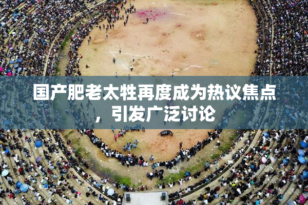国产肥老太牲再度成为热议焦点，引发广泛讨论