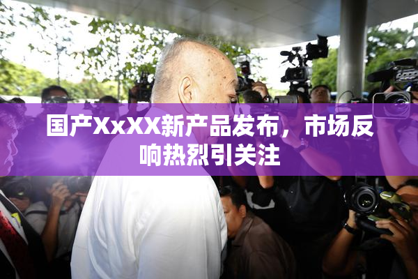 国产XxXX新产品发布，市场反响热烈引关注