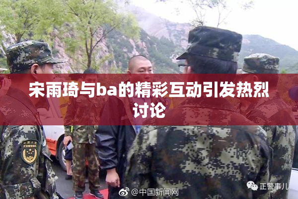 宋雨琦与ba的精彩互动引发热烈讨论