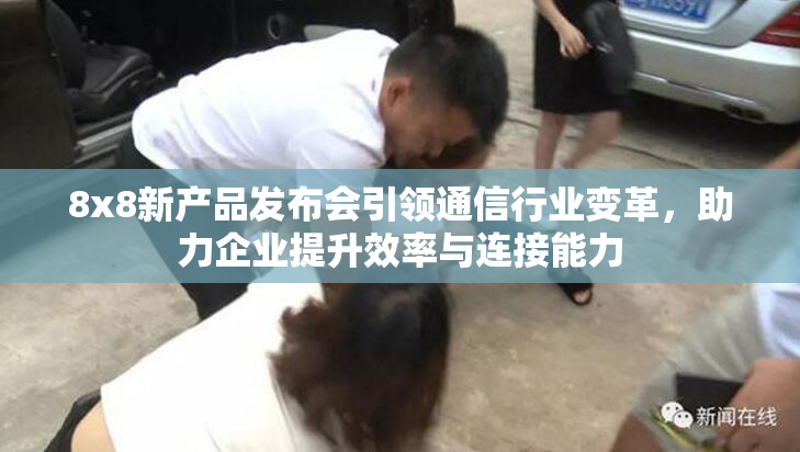 8x8新产品发布会引领通信行业变革，助力企业提升效率与连接能力
