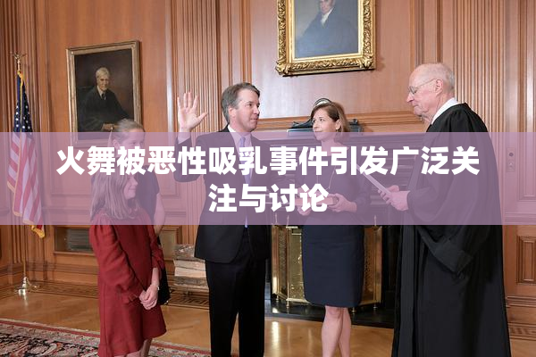 火舞被恶性吸乳事件引发广泛关注与讨论