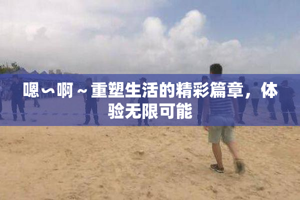 嗯∽啊～重塑生活的精彩篇章，体验无限可能