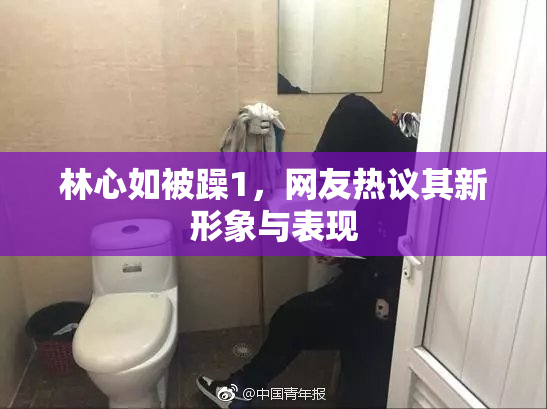 林心如被躁1，网友热议其新形象与表现