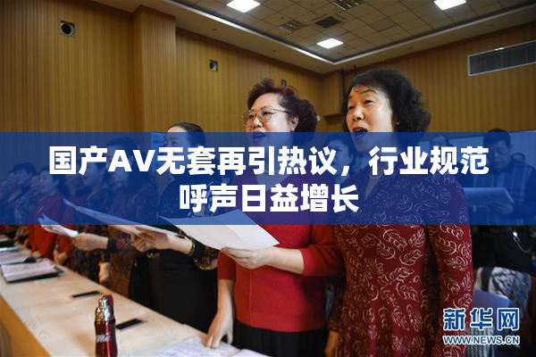 国产AV无套再引热议，行业规范呼声日益增长