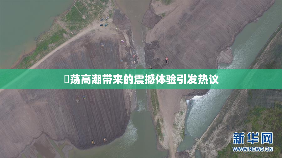 婬荡高潮带来的震撼体验引发热议