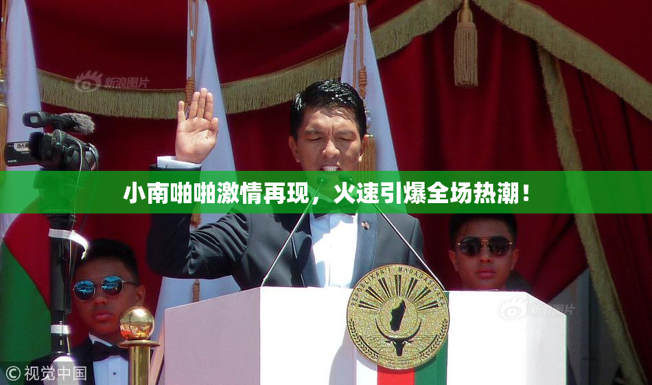 小南啪啪激情再现，火速引爆全场热潮！