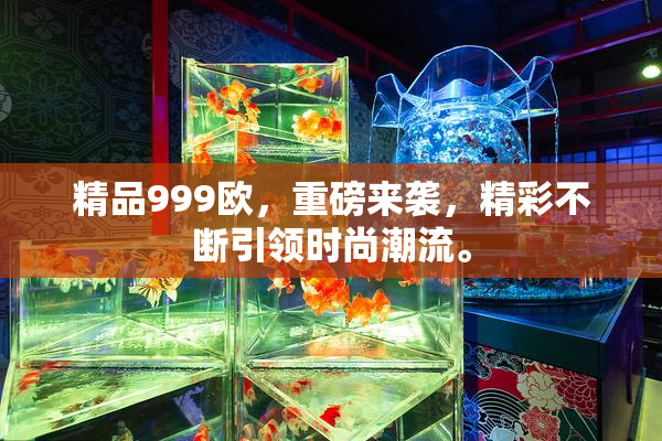 精品999欧，重磅来袭，精彩不断引领时尚潮流。