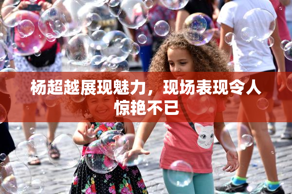 杨超越展现魅力，现场表现令人惊艳不已
