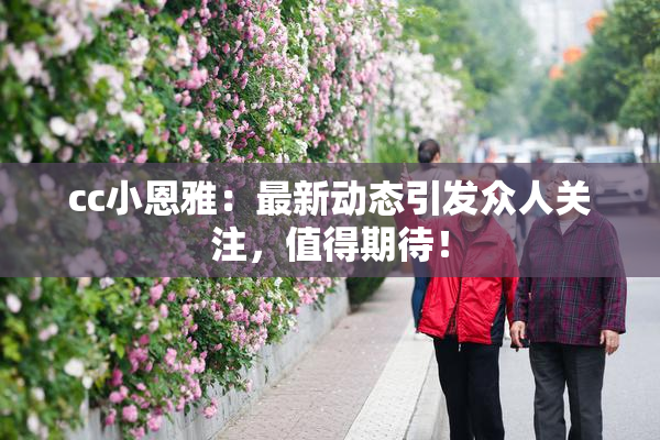 cc小恩雅：最新动态引发众人关注，值得期待！