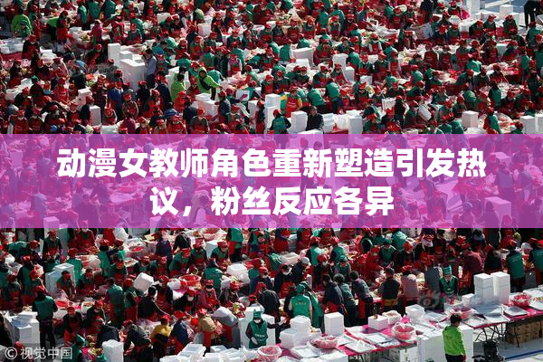 动漫女教师角色重新塑造引发热议，粉丝反应各异