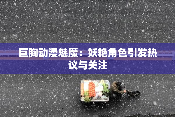 巨胸动漫魅魔：妖艳角色引发热议与关注