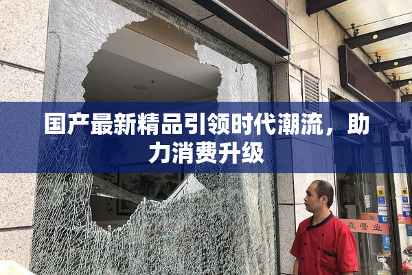 国产最新精品引领时代潮流，助力消费升级