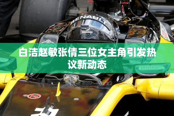 白洁赵敏张倩三位女主角引发热议新动态