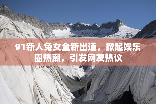91新人兔女全新出道，掀起娱乐圈热潮，引发网友热议