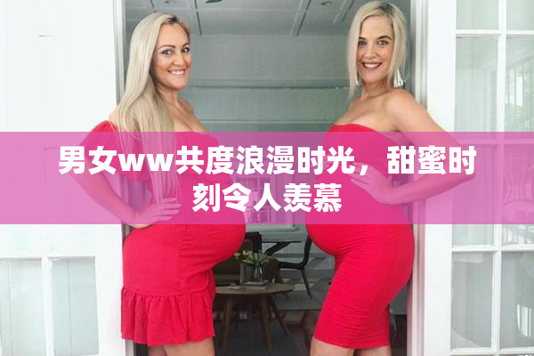 男女ww共度浪漫时光，甜蜜时刻令人羡慕
