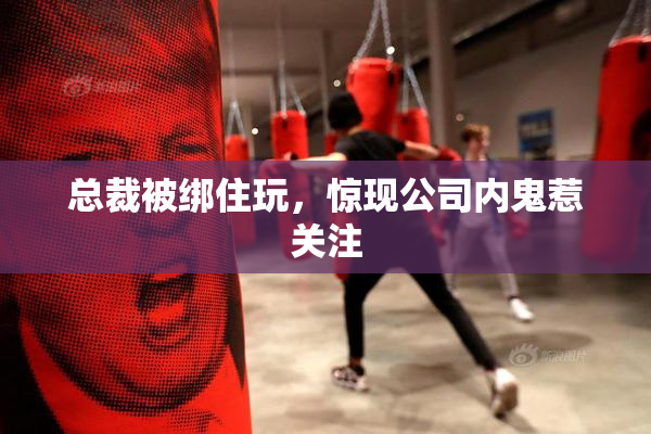 总裁被绑住玩，惊现公司内鬼惹关注