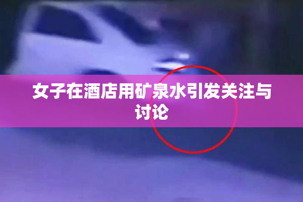 女子在酒店用矿泉水引发关注与讨论