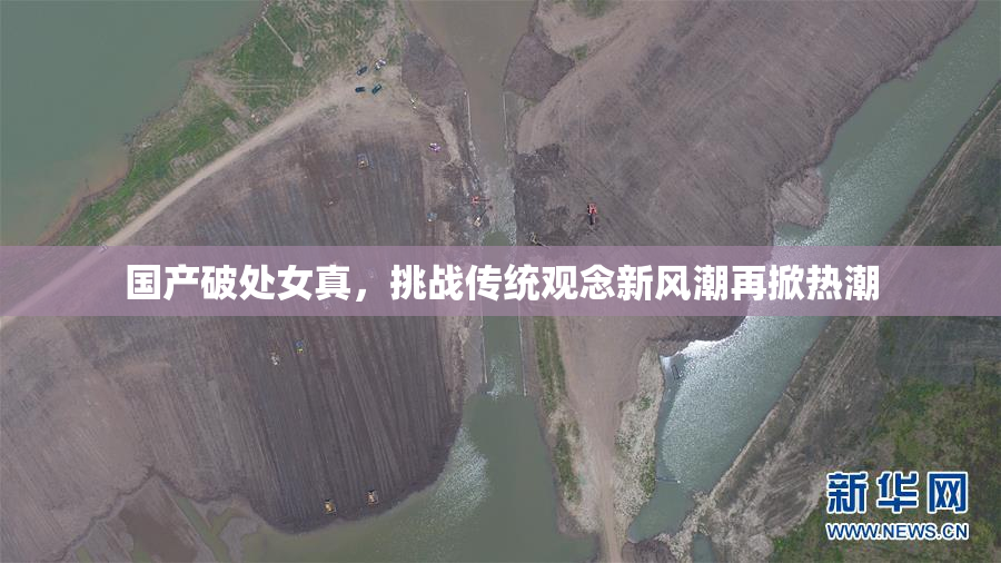 国产破处女真，挑战传统观念新风潮再掀热潮