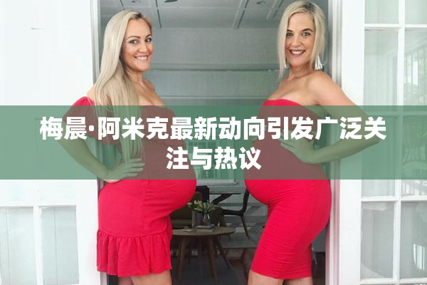 梅晨·阿米克最新动向引发广泛关注与热议