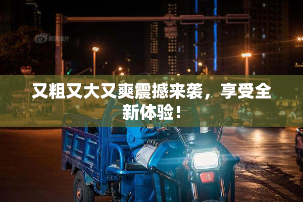 又粗又大又爽震撼来袭，享受全新体验！