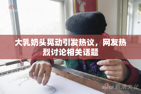 大乳奶头晃动引发热议，网友热烈讨论相关话题