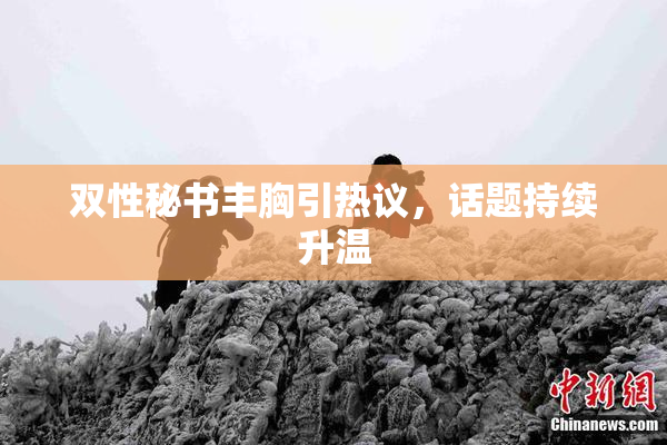 双性秘书丰胸引热议，话题持续升温