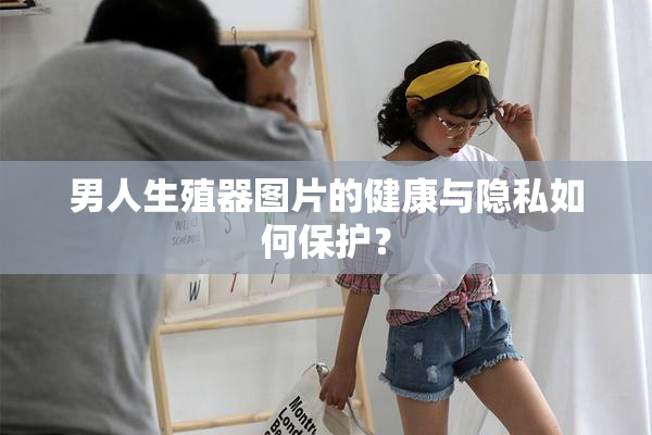 男人生殖器图片的健康与隐私如何保护？