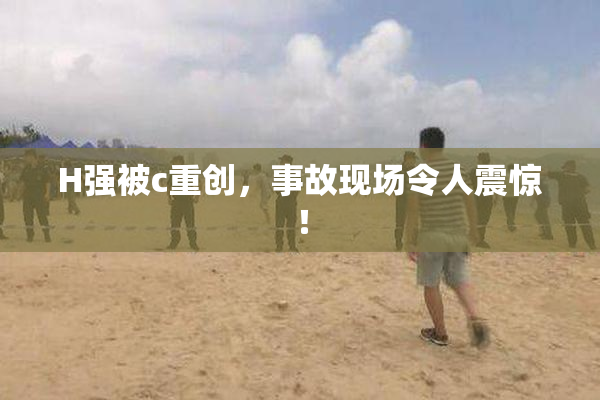 H强被c重创，事故现场令人震惊！